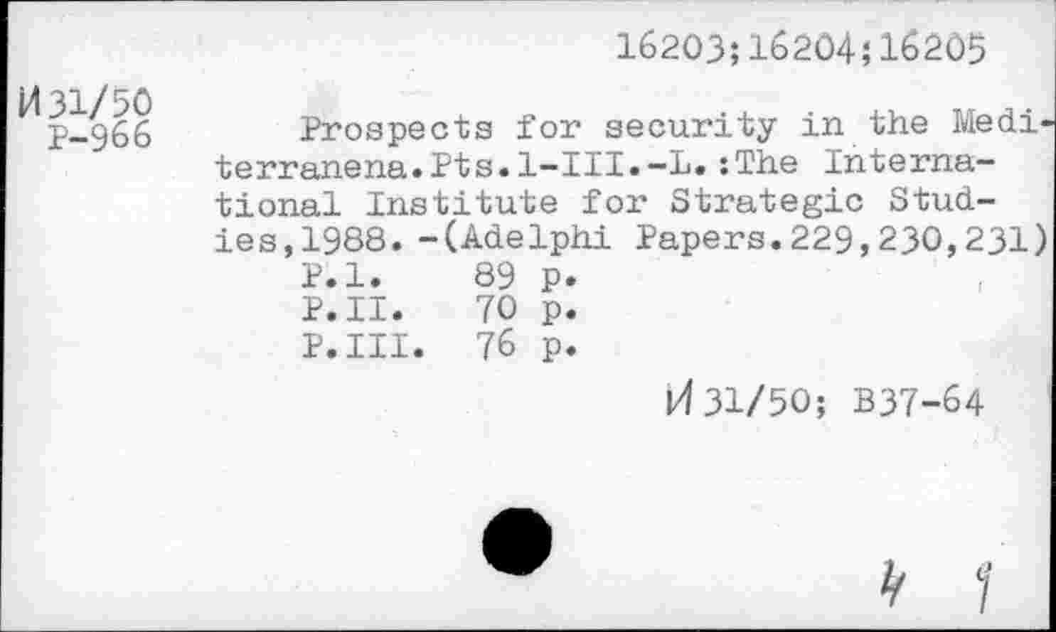 ﻿16203;16204;16205
M31/50
P-966
Prospects for security in the Medi-terranena.Pts.l-III.—L.:The International Institute for Strategic Studies,1988. -(Adelphi Papers.229,230,231)
P.l. 89 p.
P.II. 70 p.
P.III. 76 p.
31/50; B37-64
y 1